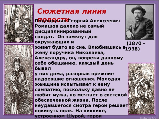 Сюжетная линия повести Подпоручик Георгий Алексеевич Ромашов далеко не самый дисциплинированный солдат. Он замкнут для окружающих и живет будто во сне. Влюбившись в жену поручика Николаева, Александру, он, вопреки данному себе обещанию, каждый день бывал у них дома, разорвав прежние надоевшие отношения. Молодая женщина испытывает к нему симпатию, поскольку давно не любит мужа, но мечтает о светской обеспеченной жизни. После неудавшегося смотра герой решает покинуть полк. На пикнике, устроенном Шурой, герои объясняются в своих чувствах. Не называя имени Шурочки, друг Ромашова рассказывает ему историю своей любви. Он предупреждает товарища о грозящей ему опасности, ведь в женщине живут два разных человека. Но герой остаётся глух.        (1870 – 1938) 