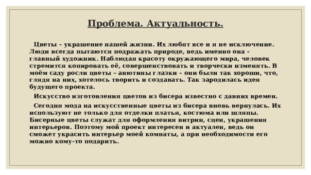 Проблема. Актуальность.    Цветы – украшение нашей жизни. Их любят все и я не исключение. Люди всегда пытаются подражать природе, ведь именно она – главный художник. Наблюдая красоту окружающего мира, человек стремится копировать её, совершенствовать и творчески изменять. В моём саду росли цветы – анютины глазки – они были так хороши, что, глядя на них, хотелось творить и создавать. Так зародилась идея будущего проекта.  Искусство изготовления цветов из бисера известно с давних времен.  Сегодня мода на искусственные цветы из бисера вновь вернулась. Их используют не только для отделки платья, костюма или шляпы. Бисерные цветы служат для оформления витрин, сцен, украшения интерьеров. Поэтому мой проект интересен и актуален, ведь он сможет украсить интерьер моей комнаты, а при необходимости его можно кому-то подарить. 