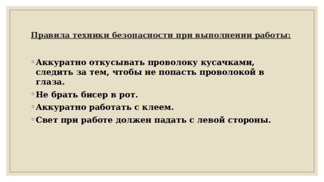    Правила техники безопасности при выполнении работы:   Аккуратно откусывать проволоку кусачками, следить за тем, чтобы не попасть проволокой в глаза. Не брать бисер в рот. Аккуратно работать с клеем. Свет при работе должен падать с левой стороны. 