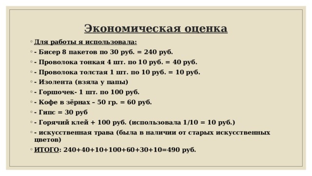 Экономическая оценка   Для работы я использовала: - Бисер 8 пакетов по 30 руб. = 240 руб. - Проволока тонкая 4 шт. по 10 руб. = 40 руб. - Проволока толстая 1 шт. по 10 руб. = 10 руб. - Изолента (взяла у папы) - Горшочек- 1 шт. по 100 руб. - Кофе в зёрнах – 50 гр. = 60 руб. - Гипс = 30 руб - Горячий клей + 100 руб. (использовала 1/10 = 10 руб.) - искусственная трава (была в наличии от старых искусственных цветов) ИТОГО : 240+40+10+100+60+30+10=490 руб. 