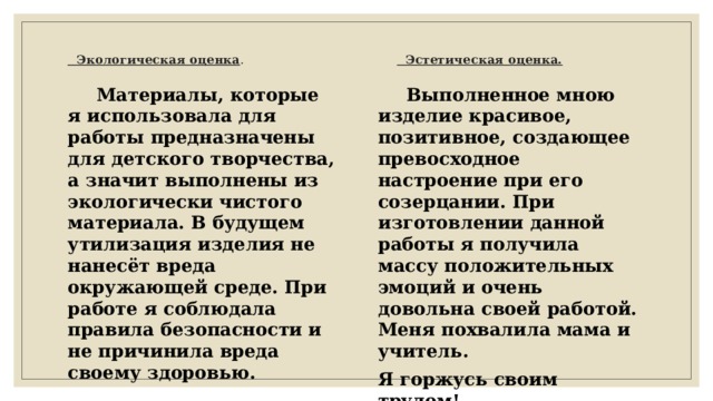  Экологическая оценка . Эстетическая оценка.  Материалы, которые я использовала для работы предназначены для детского творчества, а значит выполнены из экологически чистого материала. В будущем утилизация изделия не нанесёт вреда окружающей среде. При работе я соблюдала правила безопасности и не причинила вреда своему здоровью.  Выполненное мною изделие красивое, позитивное, создающее превосходное настроение при его созерцании. При изготовлении данной работы я получила массу положительных эмоций и очень довольна своей работой. Меня похвалила мама и учитель. Я горжусь своим трудом! 