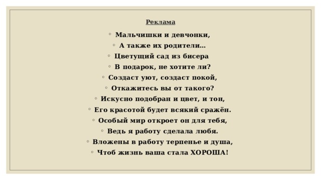 Реклама   Мальчишки и девчонки, А также их родители… Цветущий сад из бисера В подарок, не хотите ли? Создаст уют, создаст покой, Откажитесь вы от такого? Искусно подобран и цвет, и тон, Его красотой будет всякий сражён. Особый мир откроет он для тебя, Ведь я работу сделала любя. Вложены в работу терпенье и душа, Чтоб жизнь ваша стала ХОРОША! 