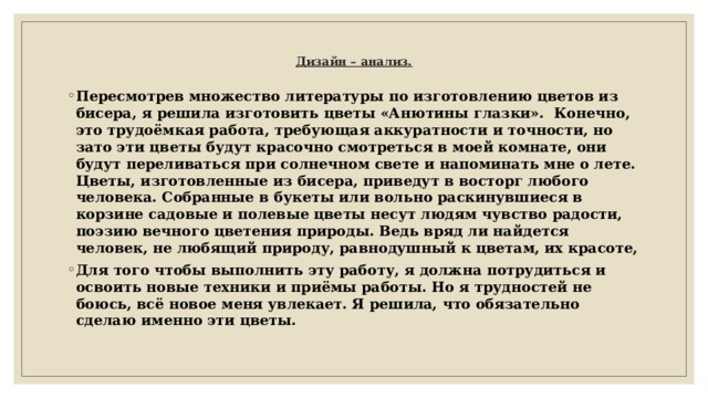    Дизайн – анализ.   Пересмотрев множество литературы по изготовлению цветов из бисера, я решила изготовить цветы «Анютины глазки». Конечно, это трудоёмкая работа, требующая аккуратности и точности, но зато эти цветы будут красочно смотреться в моей комнате, они будут переливаться при солнечном свете и напоминать мне о лете. Цветы, изготовленные из бисера, приведут в восторг любого человека. Собранные в букеты или вольно раскинувшиеся в корзине садовые и полевые цветы несут людям чувство радости, поэзию вечного цветения природы. Ведь вряд ли найдется человек, не любящий природу, равнодушный к цветам, их красоте, Для того чтобы выполнить эту работу, я должна потрудиться и освоить новые техники и приёмы работы. Но я трудностей не боюсь, всё новое меня увлекает. Я решила, что обязательно сделаю именно эти цветы.  