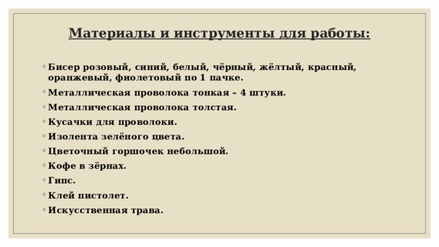 Материалы и инструменты для работы:     Бисер розовый, синий, белый, чёрный, жёлтый, красный, оранжевый, фиолетовый по 1 пачке. Металлическая проволока тонкая – 4 штуки. Металлическая проволока толстая. Кусачки для проволоки. Изолента зелёного цвета. Цветочный горшочек небольшой. Кофе в зёрнах. Гипс. Клей пистолет. Искусственная трава. 