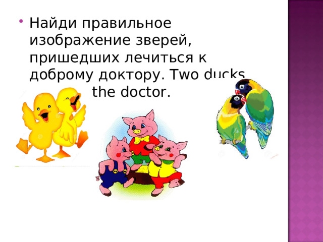 Найди правильное изображение зверей, пришедших лечиться к доброму доктору .  Two ducks came to the doctor.   