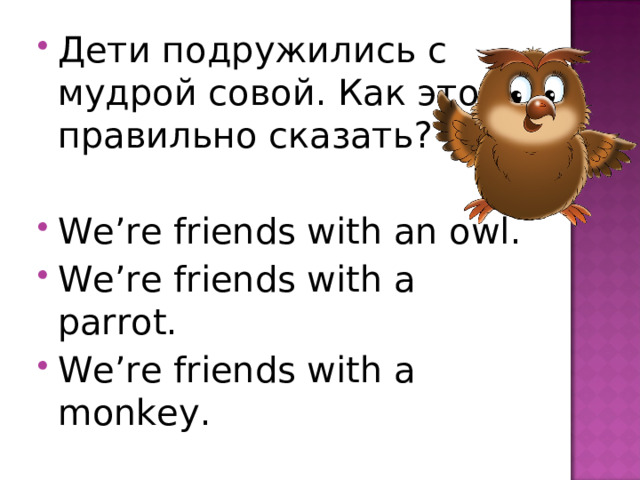 Дети подружились с мудрой совой. Как это правильно сказать?  We’re friends with an owl. We’re friends with a parrot. We’re friends with a monkey. 