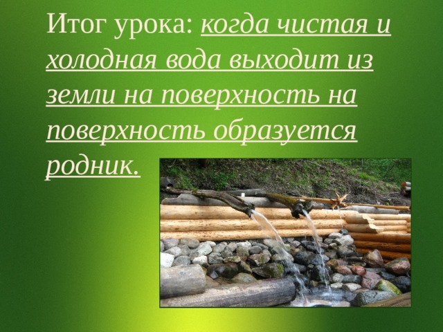 Итог урока: когда чистая и холодная вода выходит из земли на поверхность на поверхность образуется родник. 
