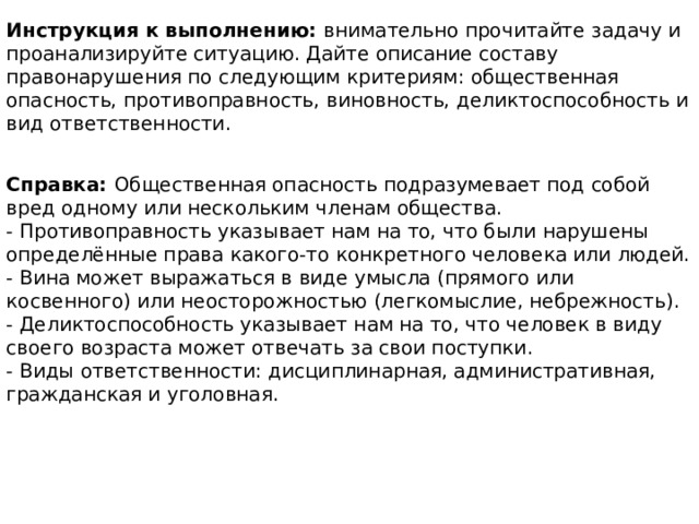 Инструкция к выполнению: внимательно прочитайте задачу и проанализируйте ситуацию. Дайте описание составу правонарушения по следующим критериям: общественная опасность, противоправность, виновность, деликтоспособность и вид ответственности. Справка: Общественная опасность подразумевает под собой вред одному или нескольким членам общества. - Противоправность указывает нам на то, что были нарушены определённые права какого-то конкретного человека или людей. - Вина может выражаться в виде умысла (прямого или косвенного) или неосторожностью (легкомыслие, небрежность). - Деликтоспособность указывает нам на то, что человек в виду своего возраста может отвечать за свои поступки. - Виды ответственности: дисциплинарная, административная, гражданская и уголовная. 