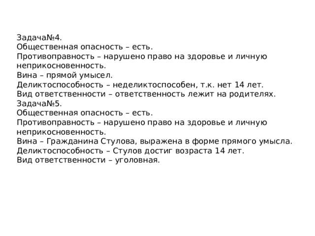 Задача№4. Общественная опасность – есть. Противоправность – нарушено право на здоровье и личную неприкосновенность. Вина – прямой умысел. Деликтоспособность – неделиктоспособен, т.к. нет 14 лет. Вид ответственности – ответственность лежит на родителях. Задача№5. Общественная опасность – есть. Противоправность – нарушено право на здоровье и личную неприкосновенность. Вина – Гражданина Стулова, выражена в форме прямого умысла. Деликтоспособность – Стулов достиг возраста 14 лет. Вид ответственности – уголовная. 