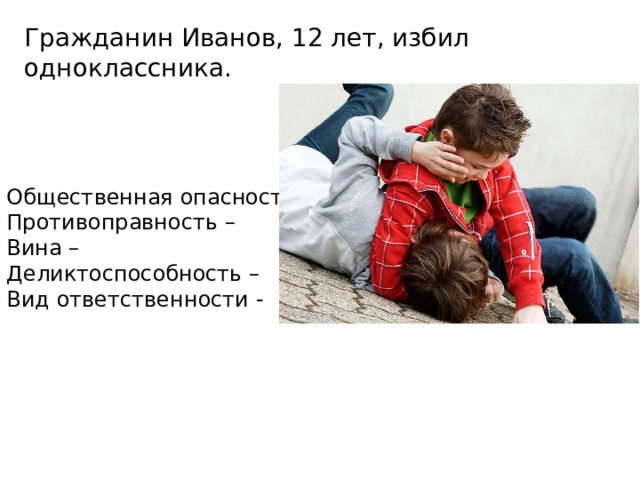 Гражданин Иванов, 12 лет, избил одноклассника. Общественная опасность – Противоправность – Вина – Деликтоспособность – Вид ответственности - 