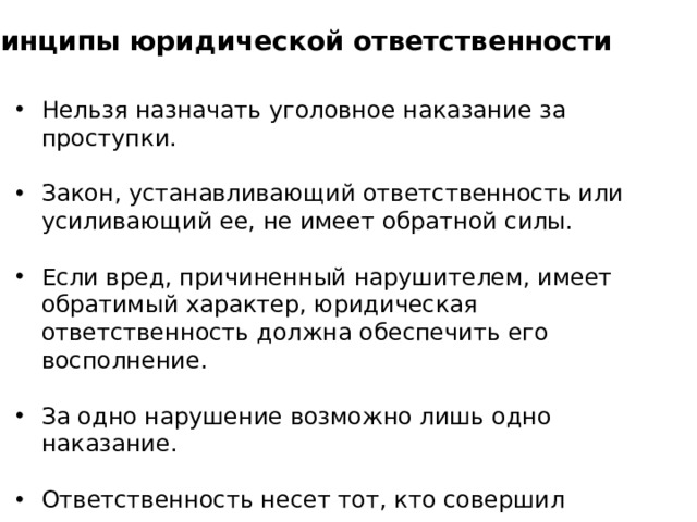 Принципы юридической ответственности Нельзя назначать уголовное наказание за проступки. Закон, устанавливающий ответственность или усиливающий ее, не имеет обратной силы. Если вред, причиненный нарушителем, имеет обратимый характер, юридическая ответственность должна обеспечить его восполнение. За одно нарушение возможно лишь одно наказание. Ответственность несет тот, кто совершил правонарушение. Вид и мера наказания зависят от тяжести правонарушения 