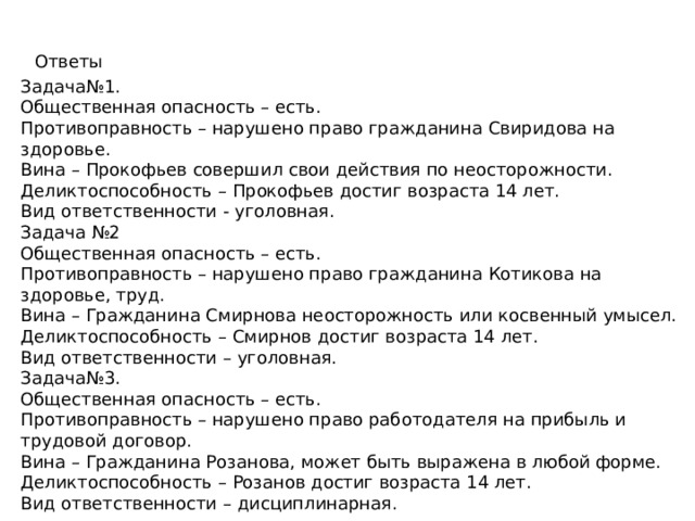 Ответы Задача№1. Общественная опасность – есть. Противоправность – нарушено право гражданина Свиридова на здоровье. Вина – Прокофьев совершил свои действия по неосторожности. Деликтоспособность – Прокофьев достиг возраста 14 лет. Вид ответственности - уголовная. Задача №2 Общественная опасность – есть. Противоправность – нарушено право гражданина Котикова на здоровье, труд. Вина – Гражданина Смирнова неосторожность или косвенный умысел. Деликтоспособность – Смирнов достиг возраста 14 лет. Вид ответственности – уголовная. Задача№3. Общественная опасность – есть. Противоправность – нарушено право работодателя на прибыль и трудовой договор. Вина – Гражданина Розанова, может быть выражена в любой форме. Деликтоспособность – Розанов достиг возраста 14 лет. Вид ответственности – дисциплинарная. 