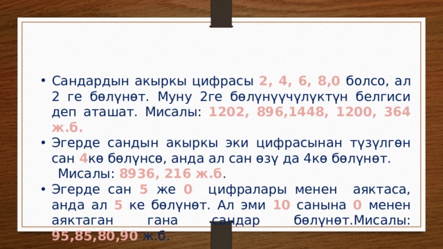 Сандардын акыркы цифрасы 2, 4, 6, 8,0 болсо, ал 2 ге бөлүнөт. Муну 2ге бөлүнүүчүлүктүн белгиси деп аташат. Мисалы: 1202, 896,1448, 1200, 364 ж.б. Эгерде сандын акыркы эки цифрасынан түзүлгөн сан 4 кө бөлүнсө, анда ал сан өзү да 4кө бөлүнөт.  Мисалы: 8936, 216 ж.б . Эгерде сан 5 же 0 цифралары менен аяктаса, анда ал 5 ке бөлүнөт. Ал эми 10 санына 0 менен аяктаган гана сандар бөлүнөт.Мисалы: 95,85,80,90 ж.б. 