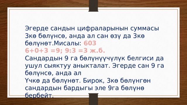 Эгерде сандын цифраларынын суммасы 3кө бөлүнсө, анда ал сан өзү да 3кө бөлүнөт.Мисалы: 603 6+0+3 =9; 9:3 =3 ж.б. Сандардын 9 га бөлүнүүчүлүк белгиси да ушул сыяктуу аныкталат. Эгерде сан 9 га бөлүнсө, анда ал Үчкө да бөлүнөт. Бирок, 3кө бөлүнгөн сандардын бардыгы эле 9га бөлүнө бербейт. 
