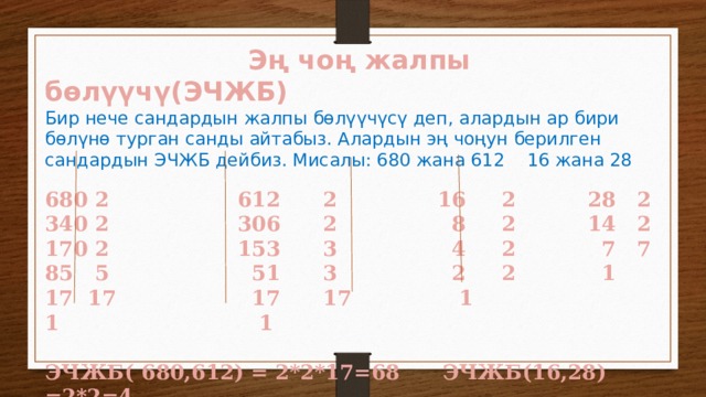  Эң чоң жалпы бөлүүчү(ЭЧЖБ) Бир нече сандардын жалпы бөлүүчүсү деп, алардын ар бири бөлүнө турган санды айтабыз. Алардын эң чоңун берилген сандардын ЭЧЖБ дейбиз. Мисалы: 680 жана 612 16 жана 28 680 2 612 2 16 2 28 2 340 2 306 2 8 2 14 2 170 2 153 3 4 2 7 7 85 5 51 3 2 2 1 17 17 17 17 1 1 1  ЭЧЖБ( 680,612) = 2*2*17=68 ЭЧЖБ(16,28) =2*2=4 