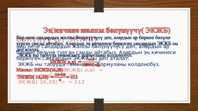  Эң  кичине жалпы бөлүнүүчү( ЭКЖБ)   Бир нече сандардын жалпы бөлүнүүчүсү деп, алардын ар бирине бөлүнө турган санды айтабыз. Алардын эң кичинеси берилген сандардын ЭКЖБ сы деп аталат.  ЭКЖБ ны табууда төмөндөгү формуланы колдонобуз.  ЭКЖБ( а,в) = Мисал: ЭКЖБ(16,28)  ЭКЖБ( 16,28) = = 112  