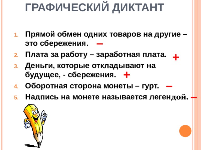  ГРАФИЧЕСКИЙ ДИКТАНТ   Прямой обмен одних товаров на другие – это сбережения. Плата за работу – заработная плата. Деньги, которые откладывают на будущее, - сбережения. Оборотная сторона монеты – гурт. Надпись на монете называется леген дой. – + + – – 