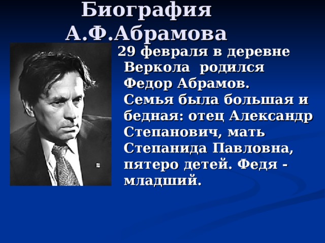 Биография А.Ф.Абрамова  29 февраля в деревне Веркола родился Федор Абрамов.  Семья была большая и бедная: отец Александр Степанович, мать Степанида Павловна, пятеро детей. Федя - младший. 