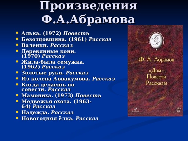 Произведения Ф.А.Абрамова Алька. (1972)  Повесть Безотцовщина. (1961)  Рассказ Валенки.  Рассказ Деревянные кони. (1970)  Рассказ Жила-была семужка. (1962)  Рассказ Золотые руки.  Рассказ Из колена Аввакумова.  Рассказ Когда делаешь по совести.  Рассказ Мамониха. (1973)  Повесть Медвежья охота. (1963-64)  Рассказ Надежда.  Рассказ Новогодняя ёлка.  Рассказ  