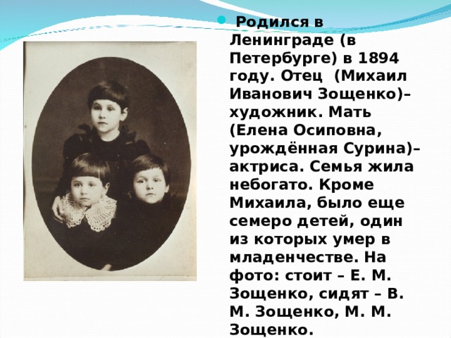  Родился в Ленинграде (в Петербурге) в 1894 году. Отец (Михаил Иванович Зощенко)– художник. Мать (Елена Осиповна, урождённая Сурина)– актриса. Семья жила небогато. Кроме Михаила, было еще семеро детей, один из которых умер в младенчестве. На фото: стоит – Е. М. Зощенко, сидят – В. М. Зощенко, М. М. Зощенко. 