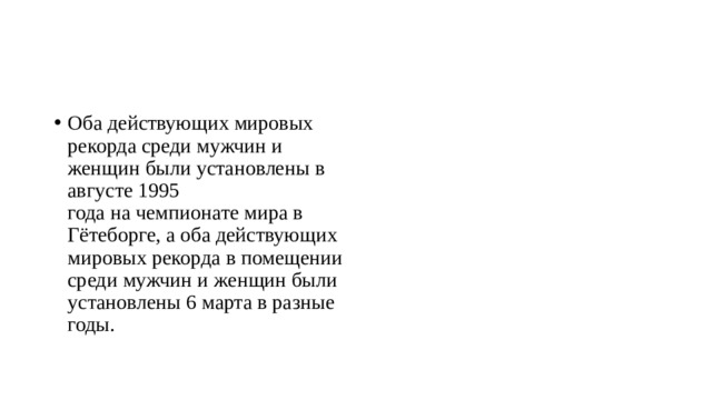 Оба действующих мировых рекорда среди мужчин и женщин были установлены в августе 1995 года на чемпионате мира в Гётеборге, а оба действующих мировых рекорда в помещении среди мужчин и женщин были установлены 6 марта в разные годы. 