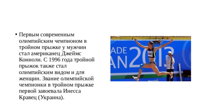 Первым современным олимпийским чемпионом в тройном прыжке у мужчин стал американец Джеймс Конноли. С 1996 года тройной прыжок также стал олимпийским видом и для женщин. Звание олимпийской чемпионки в тройном прыжке первой завоевала Инесса Кравец (Украина). 