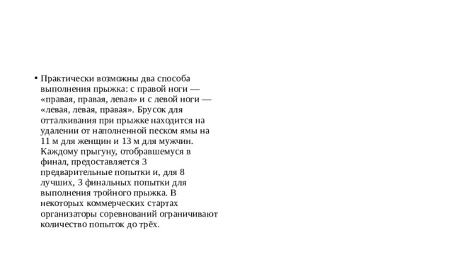 Практически возможны два способа выполнения прыжка: с правой ноги — «правая, правая, левая» и с левой ноги — «левая, левая, правая». Брусок для отталкивания при прыжке находится на удалении от наполненной песком ямы на 11 м для женщин и 13 м для мужчин. Каждому прыгуну, отобравшемуся в финал, предоставляется 3 предварительные попытки и, для 8 лучших, 3 финальных попытки для выполнения тройного прыжка. В некоторых коммерческих стартах организаторы соревнований ограничивают количество попыток до трёх. 