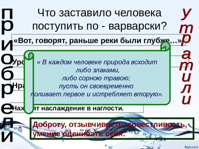 Что заставило человека поступить по - варварски? «Вот, говорят, раньше реки были глубже…». « В каждом человеке природа всходит  либо злаками, либо сорною травою; пусть он своевременно поливает первое и истребляет вторую». Уродливое отношение к живой природе. Нравственное падение людей. Находят наслаждение в наглости. Доброту, отзывчивость, совестливость, умение оценивать себя. 