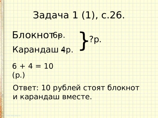Задача 1 (1), с.26. Блокнот - 6р. } ?р. Карандаш - 4р. 6 + 4 = 10 (р.) Ответ: 10 рублей стоят блокнот и карандаш вместе. 