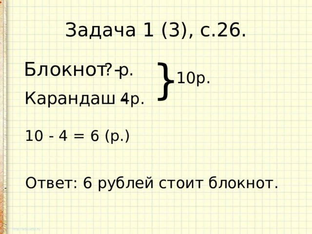 Задача 1 (3), с.26. Блокнот - ? р. } 10р. Карандаш - 4р. 10 - 4 = 6 (р.) Ответ: 6 рублей стоит блокнот. 