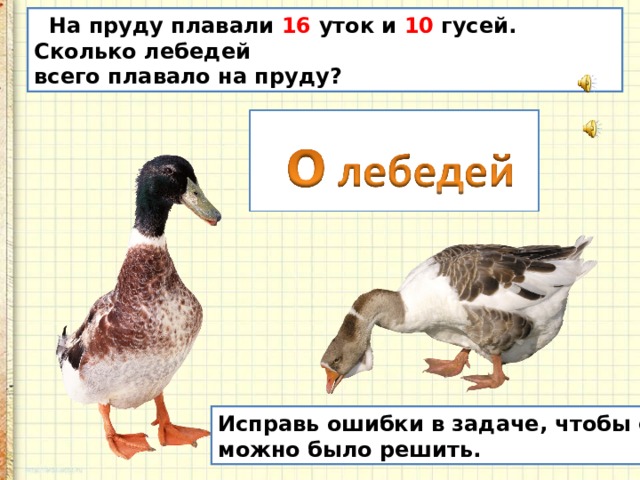  На пруду плавали 16 уток и 10 гусей. Сколько лебедей всего плавало на пруду? Исправь ошибки в задаче, чтобы её можно было решить. 