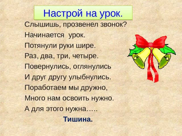 Настрой на урок. Слышишь, прозвенел звонок? Начинается урок. Потянули руки шире. Раз, два, три, четыре. Повернулись, оглянулись И друг другу улыбнулись. Поработаем мы дружно, Много нам освоить нужно. А для этого нужна…..  Тишина.  