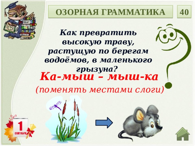40 ОЗОРНАЯ ГРАММАТИКА Как превратить высокую траву, растущую по берегам водоёмов, в маленького грызуна? Ка-мыш – мыш-ка (поменять местами слоги)  