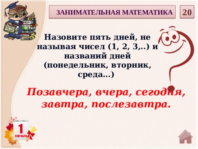  20 ЗАНИМАТЕЛЬНАЯ МАТЕМАТИКА Назовите пять дней, не называя чисел (1, 2, 3,..) и названий дней (понедельник, вторник, среда...) Позавчера, вчера, сегодня, завтра, послезавтра.  