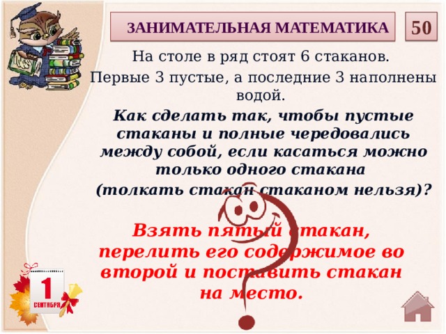 50  ЗАНИМАТЕЛЬНАЯ МАТЕМАТИКА На столе в ряд стоят 6 стаканов. Первые 3 пустые, а последние 3 наполнены водой. Как сделать так, чтобы пустые стаканы и полные чередовались между собой, если касаться можно только одного стакана (толкать стакан стаканом нельзя)? Взять пятый стакан, перелить его содержимое во второй и поставить стакан на место.  