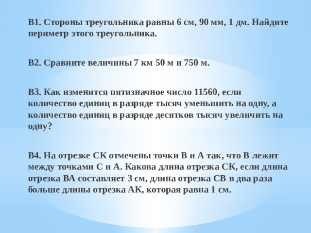 В1. Стороны треугольника равны 6 см, 90 мм, 1 дм. Найдите периметр этого треугольника.  В2. Сравните величины 7 км 50 м и 750 м.  В3. Как изменится пятизначное число 11560, если количество единиц в разряде тысяч уменьшить на одну, а количество единиц в разряде десятков тысяч увеличить на одну?  В4. На отрезке СК отмечены точки В и А так, что В лежит между точками С и А. Какова длина отрезка СК, если длина отрезка ВА составляет 3 см, длина отрезка CВ в два раза больше длины отрезка АК, которая равна 1 см. 