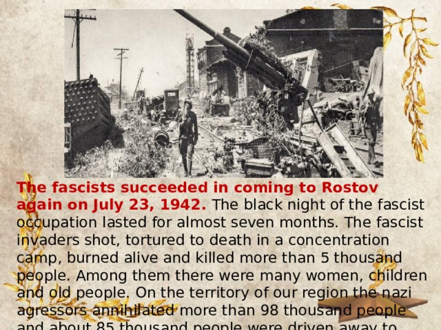 The fascists succeeded in coming to Rostov again on July 23, 1942. The black night of the fascist occupation lasted for almost seven months. The fascist invaders shot, tortured to death in a concentration camp, burned alive and killed more than 5 thousand people. Among them there were many women, children and old people. On the territory of our region the nazi agressors annihilated more than 98 thousand people and about 85 thousand people were driven away to Germany for hard labour. 