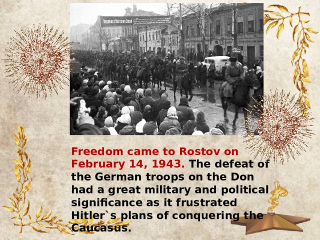 Freedom came to Rostov on February 14, 1943. The defeat of the German troops on the Don had a great military and political significance as it frustrated Hitler`s plans of conquering the Caucasus. 