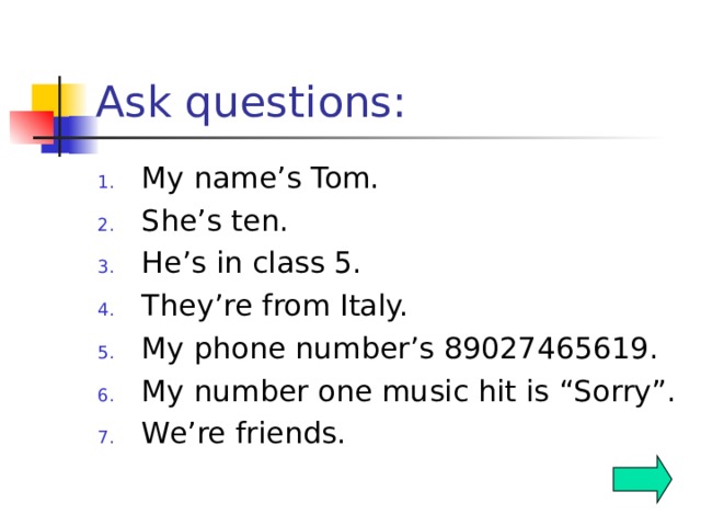 Ask questions: My name’s Tom. She’s ten. He’s in class 5. They’re from Italy. My phone number’s 89027465619. My number one music hit is “Sorry”. We’re friends.  