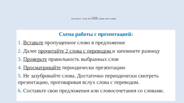  15  пар  похожих слов по написанию/звучанию   Схема работы с презентацией: 1. Вставьте пропущенное слово в предложение 2. Далее прочитайте 2 слова с переводом и запомните разницу 3. Проверьте правильность выбранных слов 4. Просматривайте периодически презентацию 5. Не зазубривайте слова. Достаточно периодически смотреть презентацию, проговаривая вслух слова с переводом. 6. Составьте свои предложения или словосочетания со словами. 