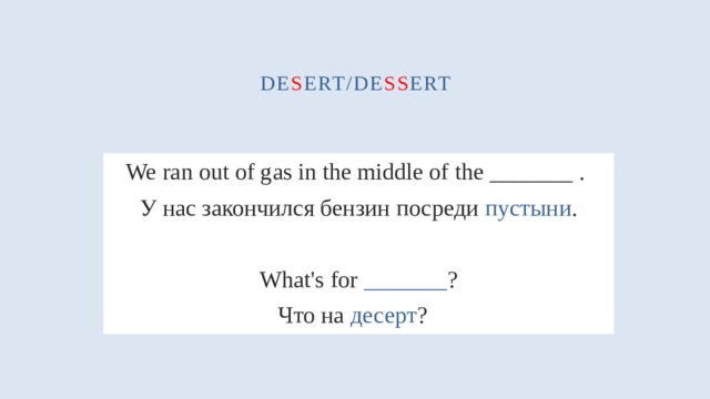 de s ert/de ss ert We ran out of gas in the middle of the _______ . У нас закончился бензин посреди  пустыни . What's for _______ ? Что на десерт ?  