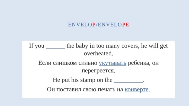 envelo p /envelo pe If you ______ the baby in too many covers, he will get overheated. Если слишком сильно укутывать ребёнка, он перегреется. He put his stamp on the _________. Он поставил свою печать на конверте . 