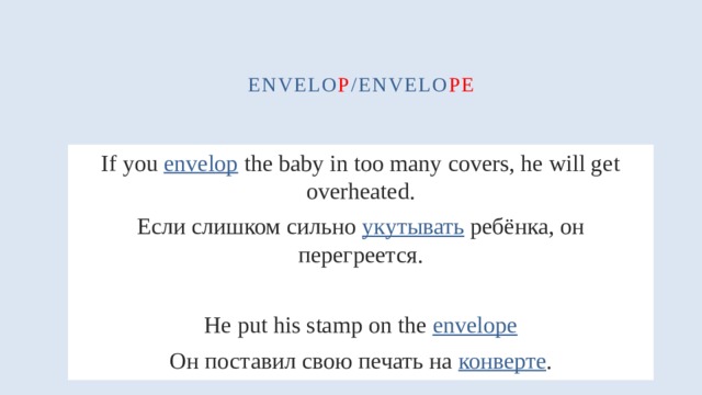 envelo p /envelo pe If you envelop the baby in too many covers, he will get overheated. Если слишком сильно укутывать ребёнка, он перегреется. He put his stamp on the envelope Он поставил свою печать на конверте . 