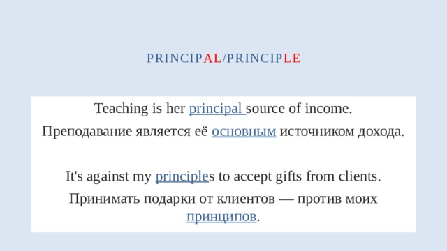 princip al /princip le Teaching is her principal source of income. Преподавание является её основным источником дохода. It's against my principle s to accept gifts from clients. Принимать подарки от клиентов — против моих принципов . 