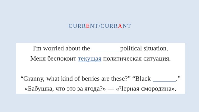 curr e nt/curr a nt I'm worried about the ________ political situation. Меня беспокоит текущая политическая ситуация. “ Granny, what kind of berries are these?” “Black _______ .” «Бабушка, что это за ягода?» — «Черная смородина». 