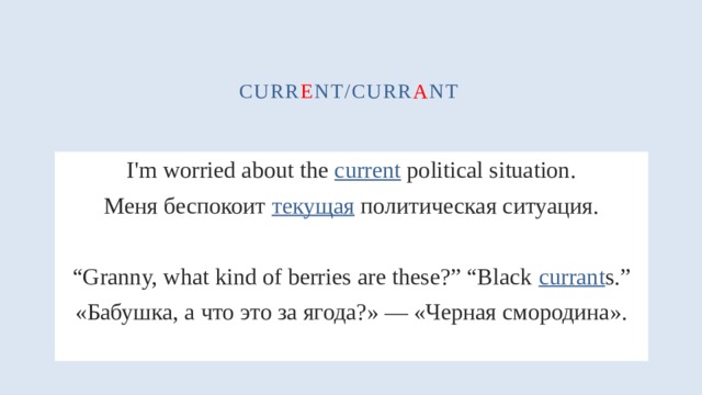 curr e nt/curr a nt I'm worried about the current political situation. Меня беспокоит текущая политическая ситуация. “ Granny, what kind of berries are these?” “Black currant s.” «Бабушка, а что это за ягода?» — «Черная смородина». 