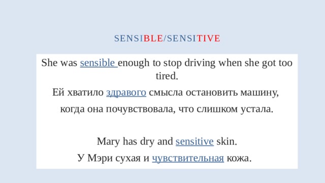 sens i ble /sensi tive She was sensible enough to stop driving when she got too tired. Ей хватило здравого смысла остановить машину, когда она почувствовала, что слишком устала. Mary has dry and sensitive skin. У Мэри сухая и чувствительная кожа.  