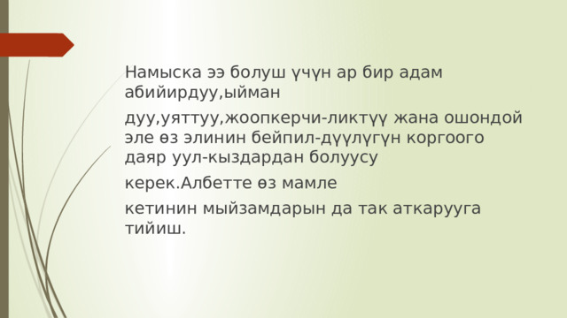 Намыска ээ болуш үчүн ар бир адам абийирдуу,ыйман дуу,уяттуу,жоопкерчи-ликтүү жана ошондой эле өз элинин бейпил-дүүлүгүн коргоого даяр уул-кыздардан болуусу керек.Албетте өз мамле кетинин мыйзамдарын да так аткарууга тийиш. . 