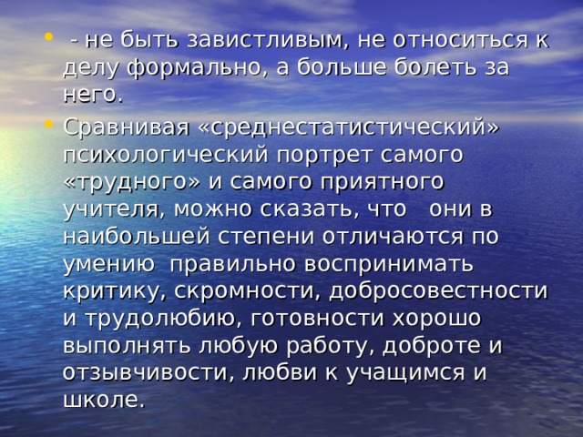  - не быть завистливым, не относиться к делу формально, а больше болеть за него. Сравнивая «среднестатистический» психологический портрет самого «трудного» и самого приятного учителя, можно сказать, что они в наибольшей степени отличаются по умению правильно воспринимать критику, скромности, добросовестности и трудолюбию, готовности хорошо выполнять любую работу, доброте и отзывчивости, любви к учащимся и школе. 
