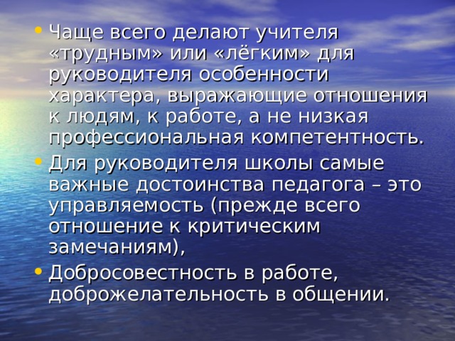 Чаще всего делают учителя «трудным» или «лёгким» для руководителя особенности характера, выражающие отношения к людям, к работе, а не низкая профессиональная компетентность. Для руководителя школы самые важные достоинства педагога – это управляемость (прежде всего отношение к критическим замечаниям), Добросовестность в работе, доброжелательность в общении. 